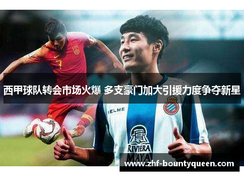 西甲球队转会市场火爆 多支豪门加大引援力度争夺新星 西甲球队转会市场火爆 多支豪门加大引援力度争夺新星