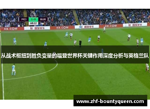 从战术枢纽到胜负变量的福登世界杯关键作用深度分析与英格兰队 从战术枢纽到胜负变量的福登世界杯关键作用深度分析与英格兰队